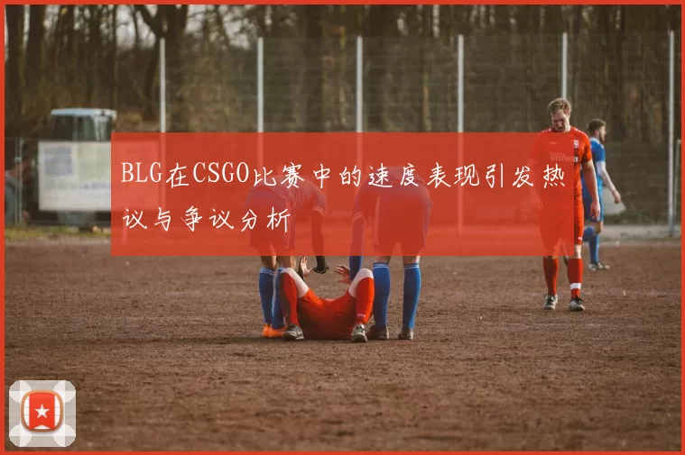 BLG在CSGO比赛中的速度表现引发热议与争议分析