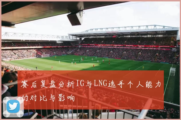 赛后复盘分析IG与LNG选手个人能力的对比与影响
