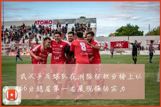 武汉乒乓球队在洲际杯积分榜上以66分稳居第一名展现强劲实力