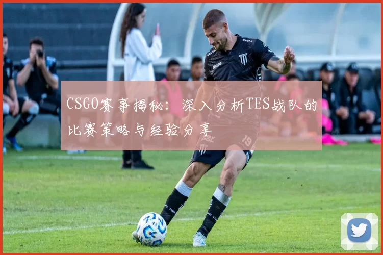 CSGO赛事揭秘：深入分析TES战队的比赛策略与经验分享