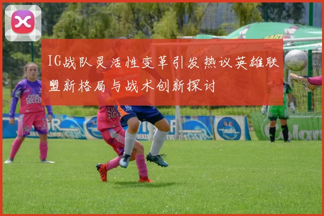 IG战队灵活性变革引发热议英雄联盟新格局与战术创新探讨