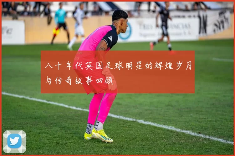 八十年代英国足球明星的辉煌岁月与传奇故事回顾