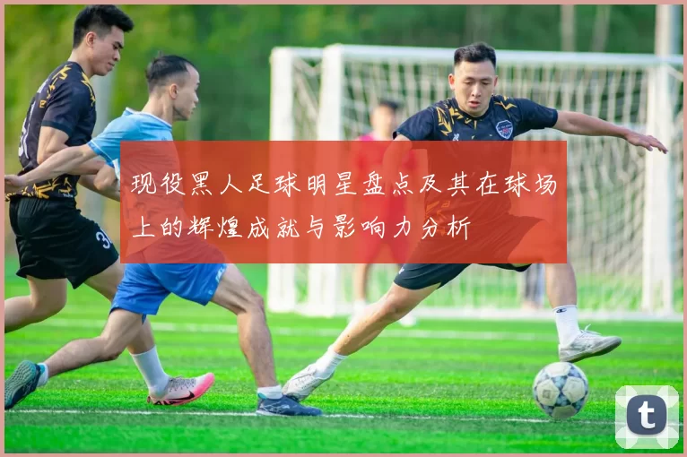 现役黑人足球明星盘点及其在球场上的辉煌成就与影响力分析