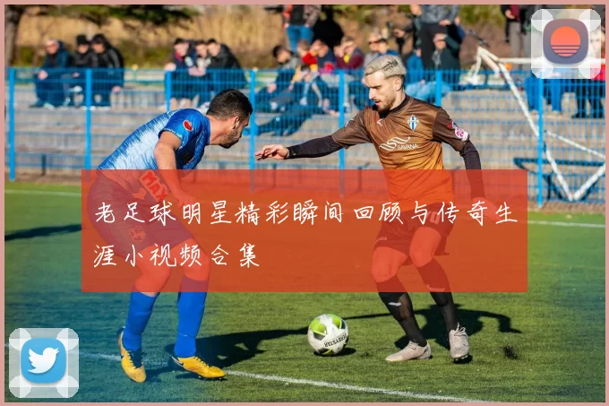 老足球明星精彩瞬间回顾与传奇生涯小视频合集