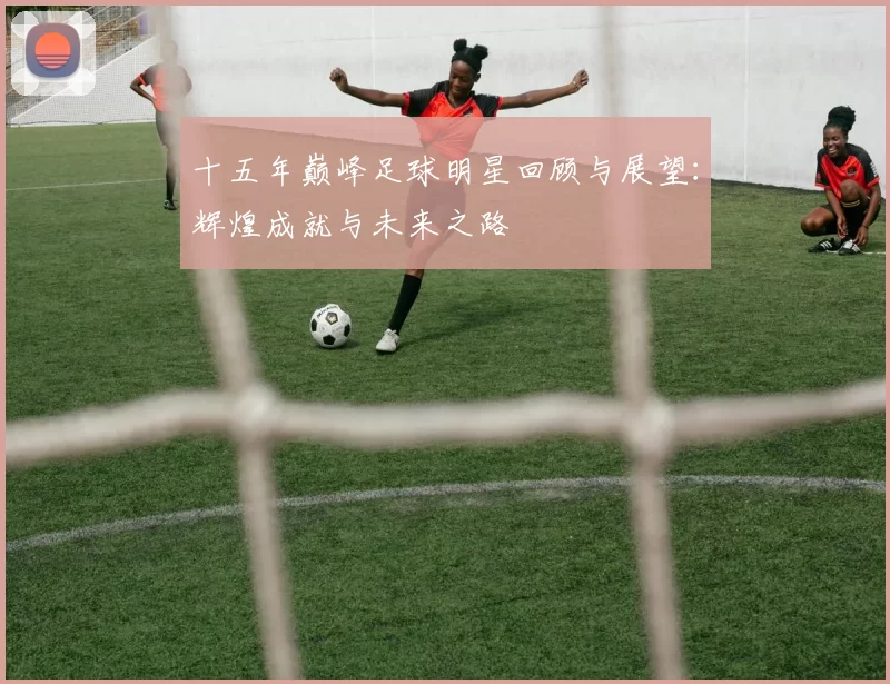 十五年巅峰足球明星回顾与展望：辉煌成就与未来之路