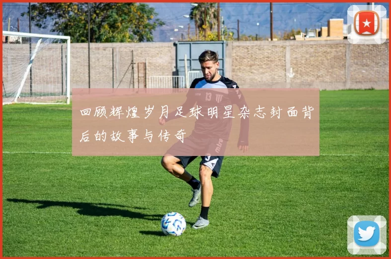 回顾辉煌岁月足球明星杂志封面背后的故事与传奇