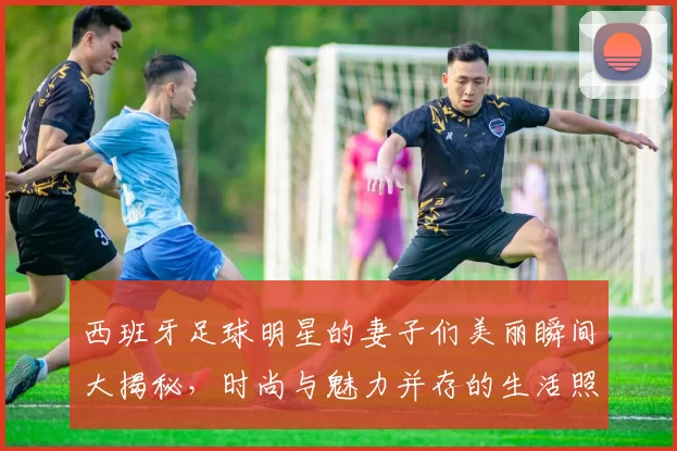 西班牙足球明星的妻子们美丽瞬间大揭秘，时尚与魅力并存的生活照分享