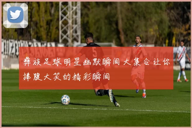 彝族足球明星幽默瞬间大集合让你捧腹大笑的精彩瞬间