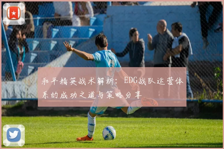 和平精英战术解析：EDG战队运营体系的成功之道与策略分享