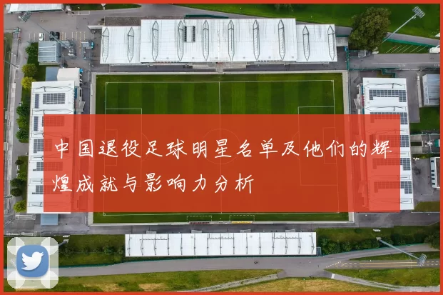 中国退役足球明星名单及他们的辉煌成就与影响力分析