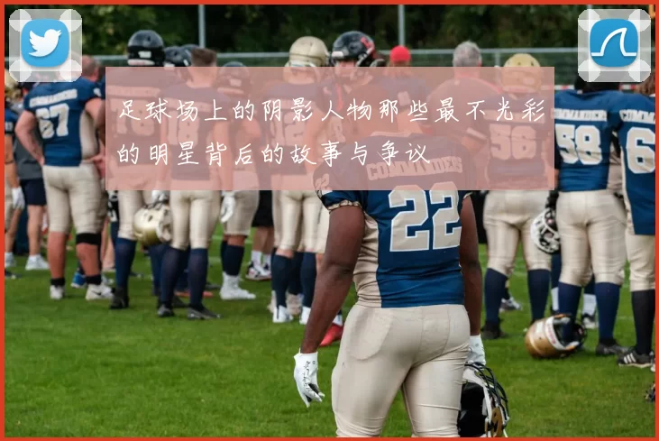 足球场上的阴影人物那些最不光彩的明星背后的故事与争议