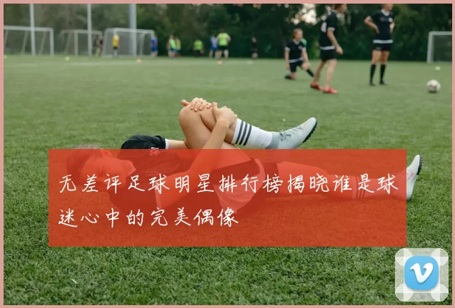 无差评足球明星排行榜揭晓谁是球迷心中的完美偶像