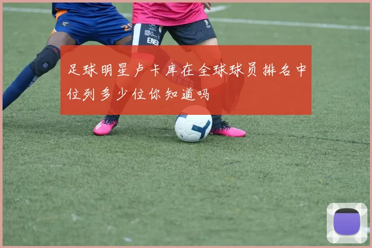 足球明星卢卡库在全球球员排名中位列多少位你知道吗