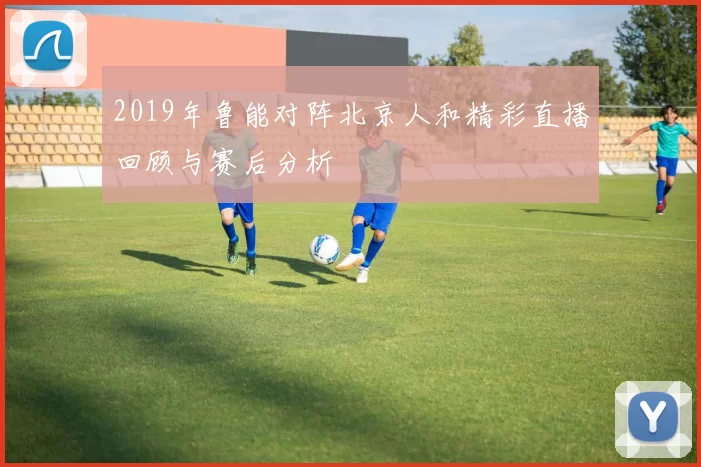2019年鲁能对阵北京人和精彩直播回顾与赛后分析