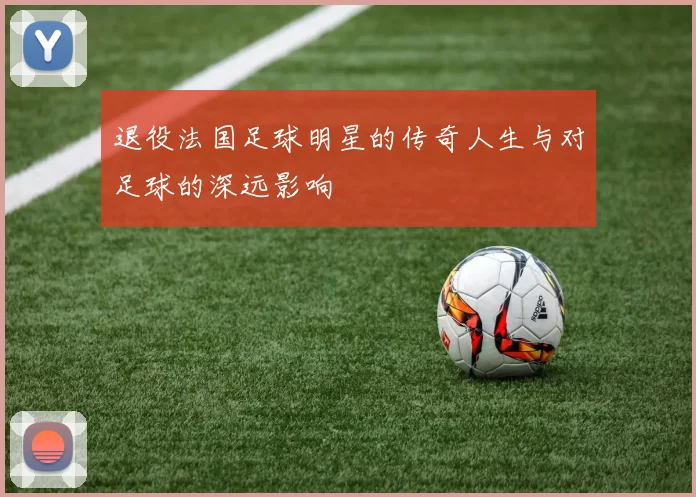 退役法国足球明星的传奇人生与对足球的深远影响