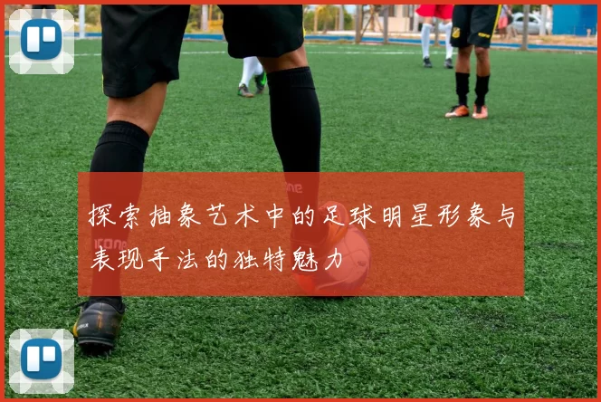 探索抽象艺术中的足球明星形象与表现手法的独特魅力