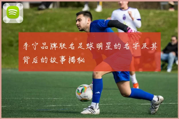 李宁品牌联名足球明星的名字及其背后的故事揭秘