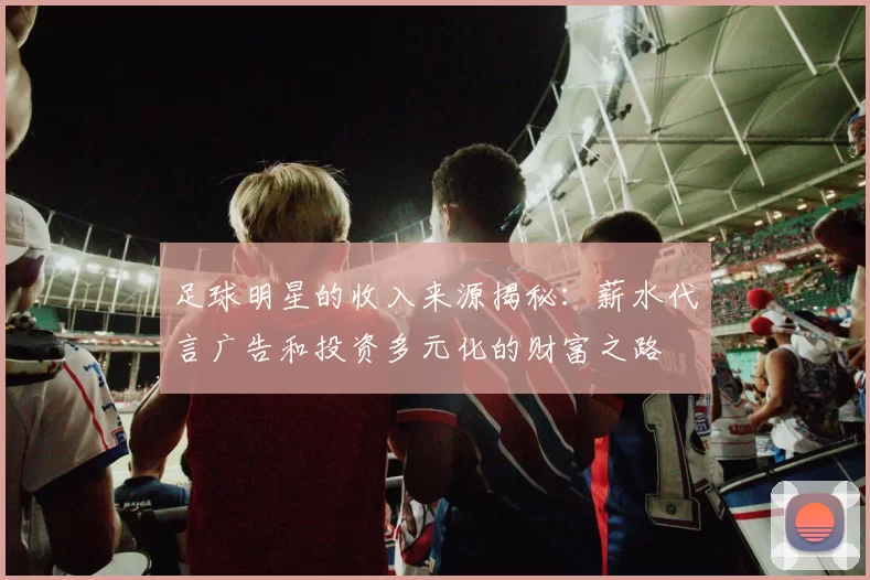 足球明星的收入来源揭秘：薪水代言广告和投资多元化的财富之路