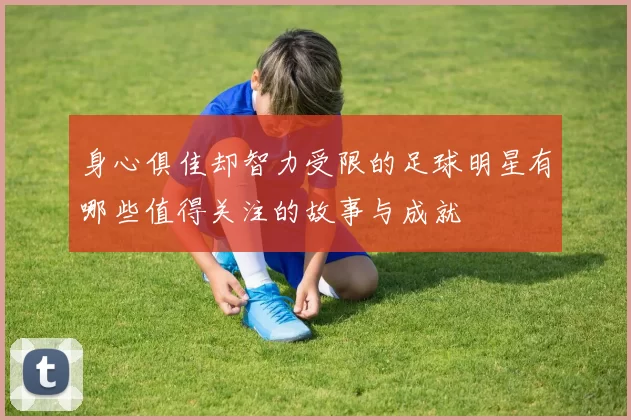 身心俱佳却智力受限的足球明星有哪些值得关注的故事与成就
