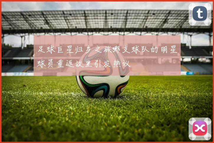 足球巨星归乡之旅哪支球队的明星球员重返故里引发热议