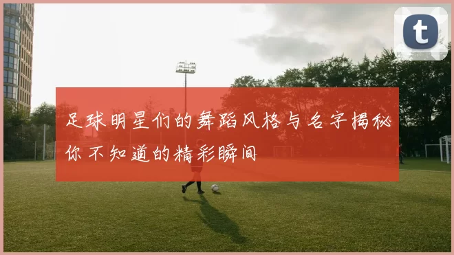 足球明星们的舞蹈风格与名字揭秘你不知道的精彩瞬间