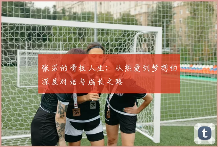张芳的滑板人生：从热爱到梦想的深度对话与成长之路