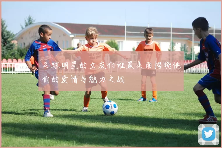 足球明星的女友们谁最美丽揭晓他们的爱情与魅力之战