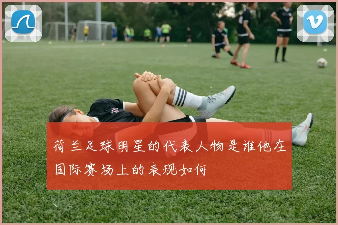 荷兰足球明星的代表人物是谁他在国际赛场上的表现如何