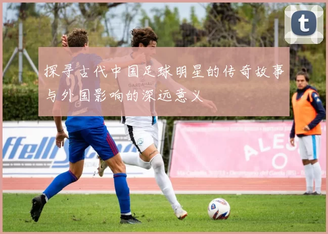 探寻古代中国足球明星的传奇故事与外国影响的深远意义