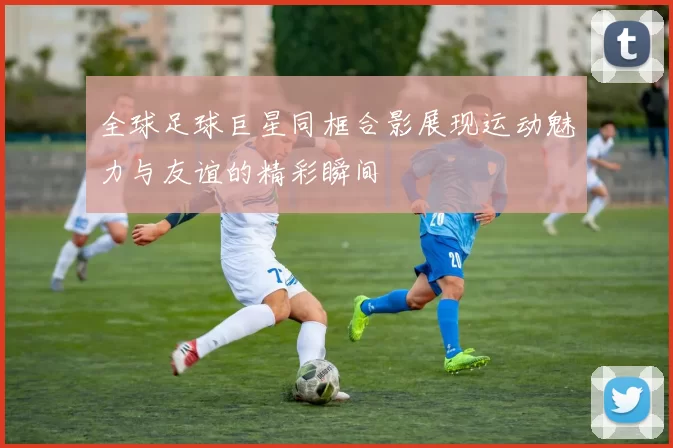 全球足球巨星同框合影展现运动魅力与友谊的精彩瞬间