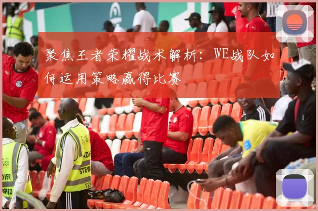 聚焦王者荣耀战术解析：WE战队如何运用策略赢得比赛