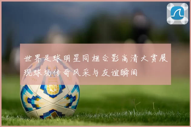 世界足球明星同框合影高清大赏展现球场传奇风采与友谊瞬间