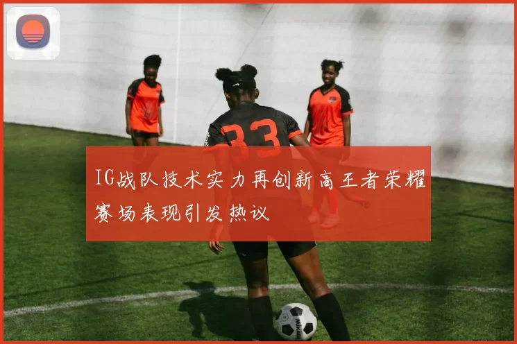 IG战队技术实力再创新高王者荣耀赛场表现引发热议
