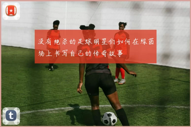 没有绝杀的足球明星们如何在绿茵场上书写自己的传奇故事