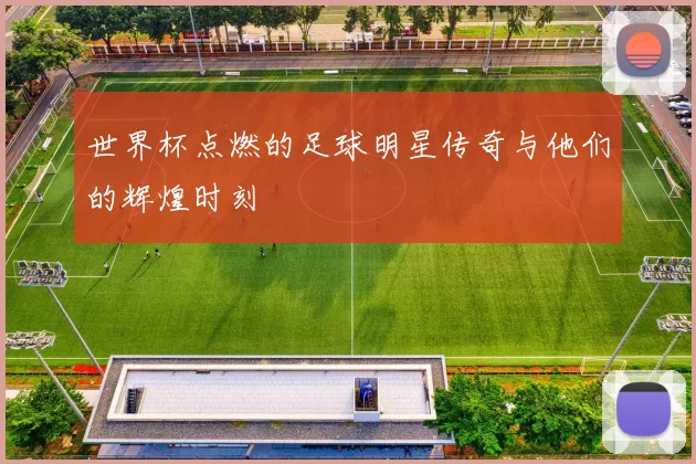 世界杯点燃的足球明星传奇与他们的辉煌时刻