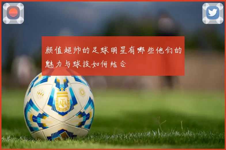颜值超帅的足球明星有哪些他们的魅力与球技如何结合
