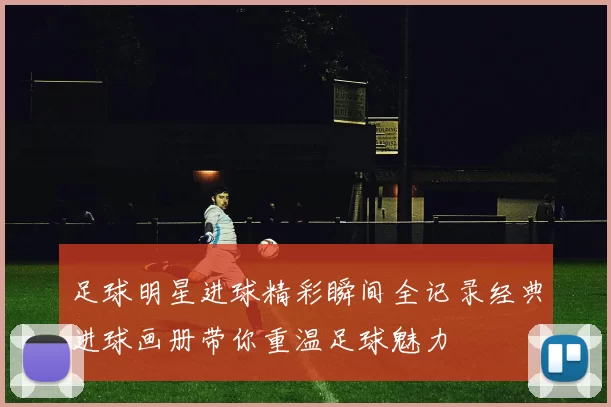 足球明星进球精彩瞬间全记录经典进球画册带你重温足球魅力