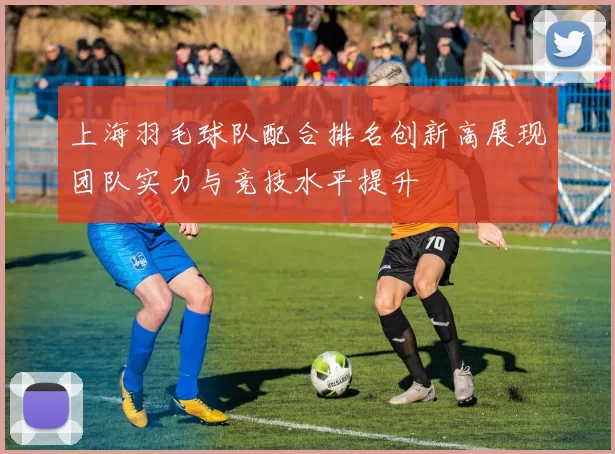 上海羽毛球队配合排名创新高展现团队实力与竞技水平提升