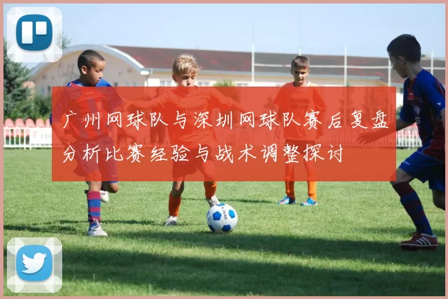 广州网球队与深圳网球队赛后复盘分析比赛经验与战术调整探讨