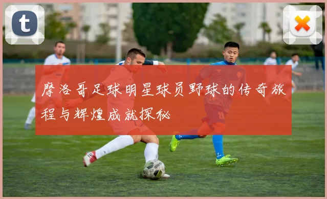 摩洛哥足球明星球员野球的传奇旅程与辉煌成就探秘