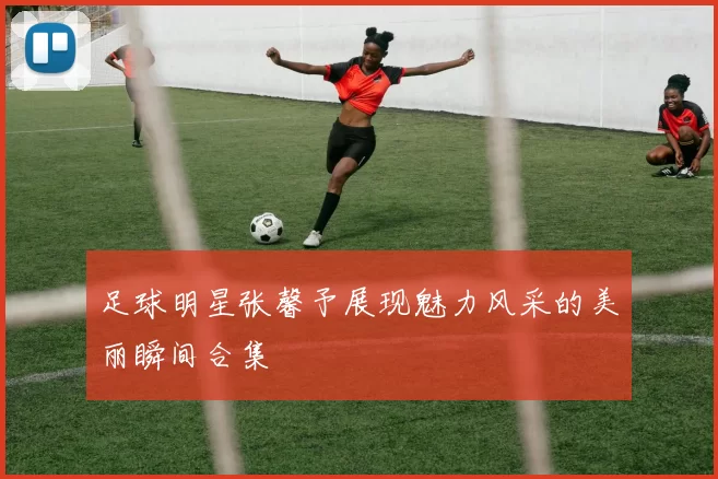 足球明星张馨予展现魅力风采的美丽瞬间合集