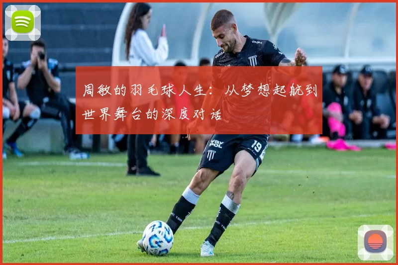 周敏的羽毛球人生：从梦想起航到世界舞台的深度对话