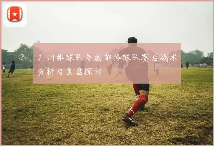广州排球队与成都排球队赛后战术分析与复盘探讨