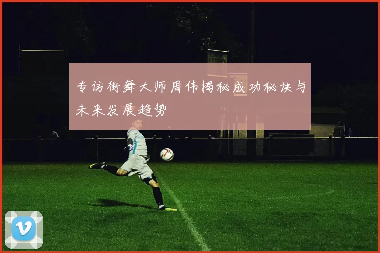 专访街舞大师周伟揭秘成功秘诀与未来发展趋势