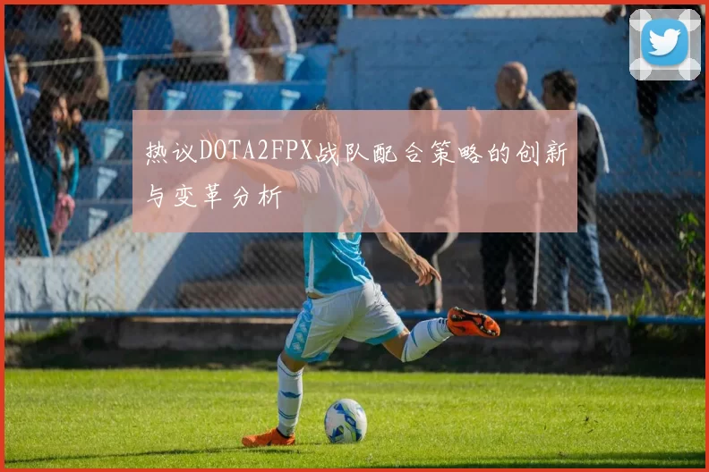 热议DOTA2FPX战队配合策略的创新与变革分析