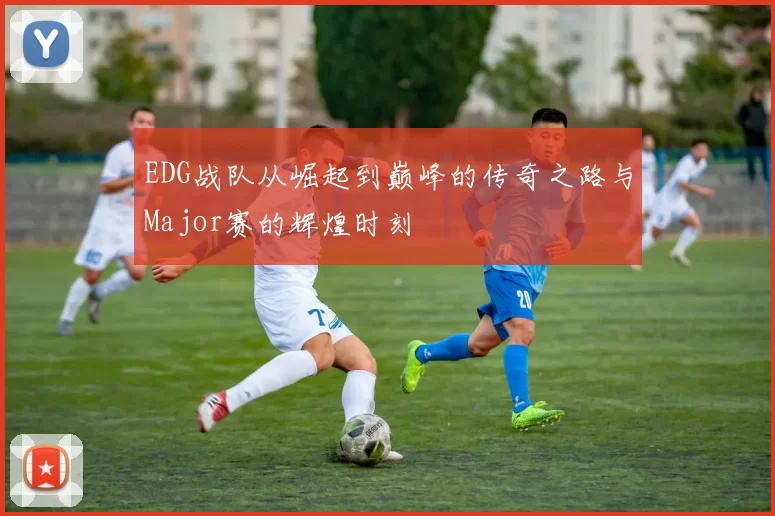 EDG战队从崛起到巅峰的传奇之路与Major赛的辉煌时刻