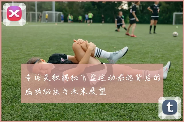 专访吴敏揭秘飞盘运动崛起背后的成功秘诀与未来展望