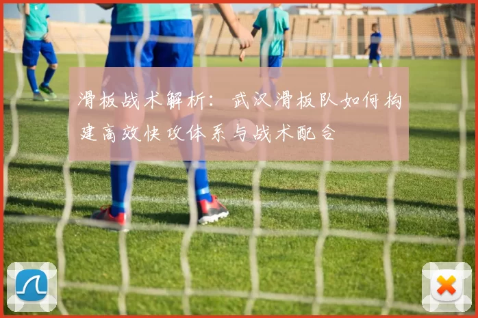 滑板战术解析：武汉滑板队如何构建高效快攻体系与战术配合