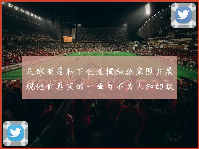 足球明星私下生活揭秘独家照片展现他们真实的一面与不为人知的故事