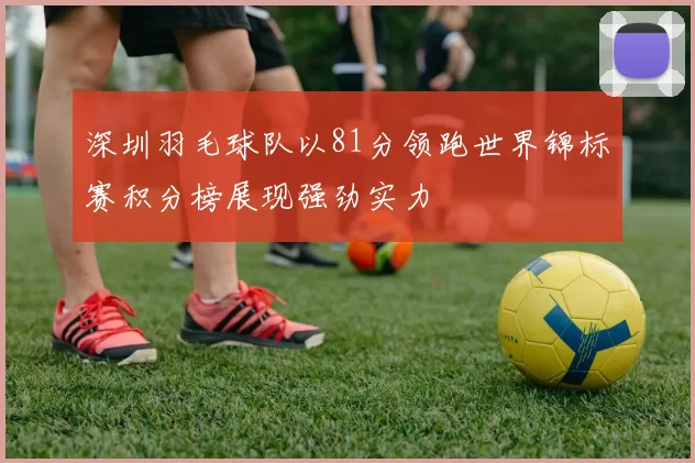 深圳羽毛球队以81分领跑世界锦标赛积分榜展现强劲实力
